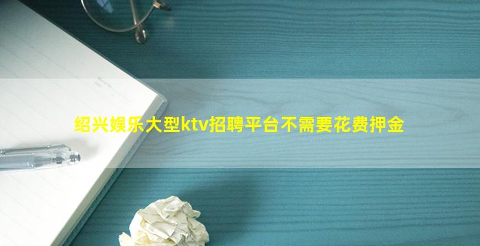 绍兴娱乐大型ktv招聘平台不需要花费押金
